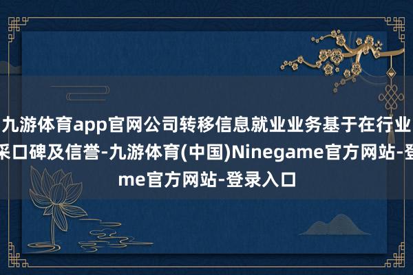 九游体育app官网公司转移信息就业业务基于在行业内的精采口碑及信誉-九游体育(中国)Ninegame官方网站-登录入口