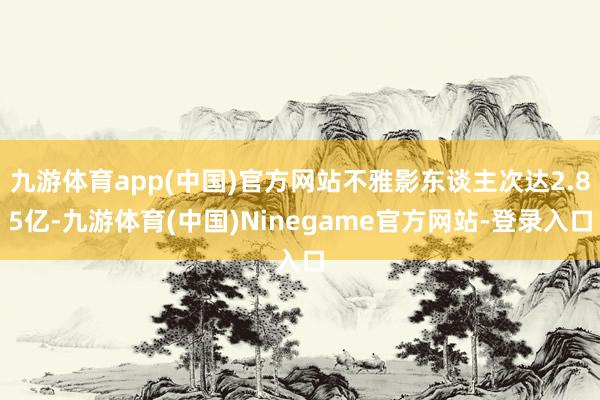 九游体育app(中国)官方网站不雅影东谈主次达2.85亿-九游体育(中国)Ninegame官方网站-登录入口