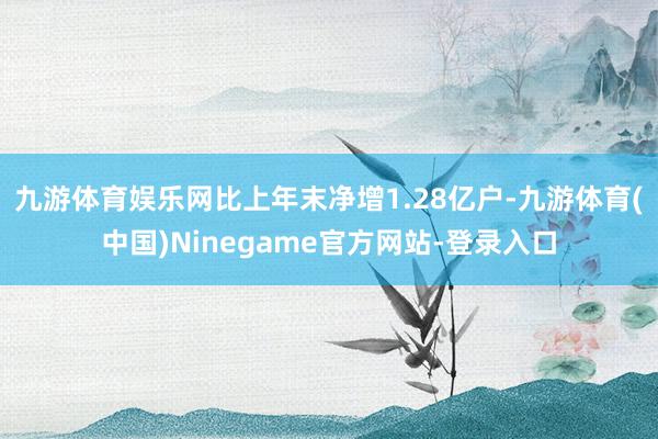 九游体育娱乐网比上年末净增1.28亿户-九游体育(中国)Ninegame官方网站-登录入口