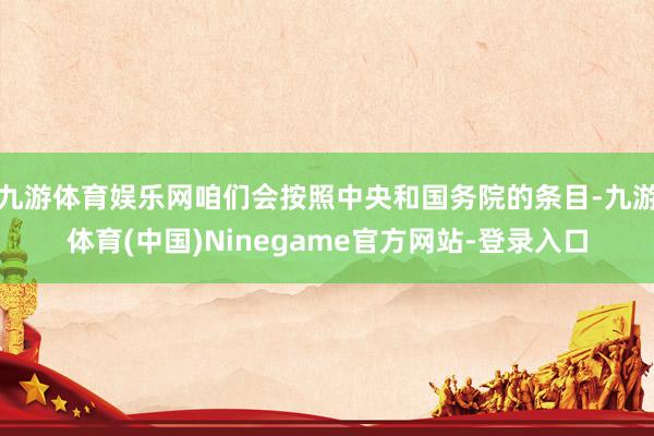 九游体育娱乐网咱们会按照中央和国务院的条目-九游体育(中国)Ninegame官方网站-登录入口