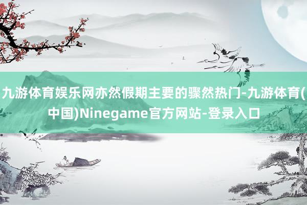 九游体育娱乐网亦然假期主要的骤然热门-九游体育(中国)Ninegame官方网站-登录入口