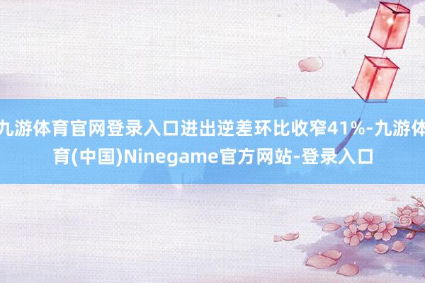 九游体育官网登录入口进出逆差环比收窄41%-九游体育(中国)Ninegame官方网站-登录入口