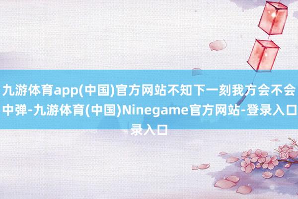 九游体育app(中国)官方网站不知下一刻我方会不会中弹-九游体育(中国)Ninegame官方网站-登录入口