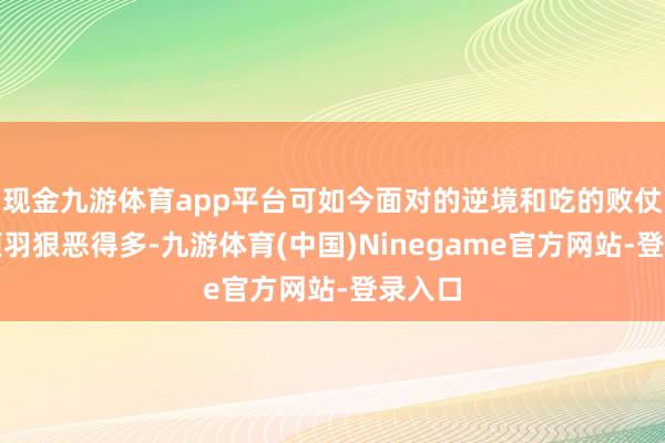 现金九游体育app平台可如今面对的逆境和吃的败仗却比项羽狠恶得多-九游体育(中国)Ninegame官方网站-登录入口