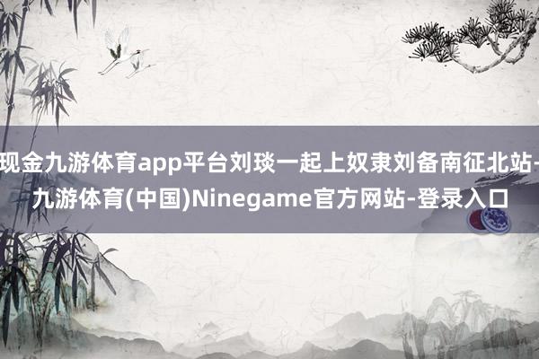 现金九游体育app平台刘琰一起上奴隶刘备南征北站-九游体育(中国)Ninegame官方网站-登录入口