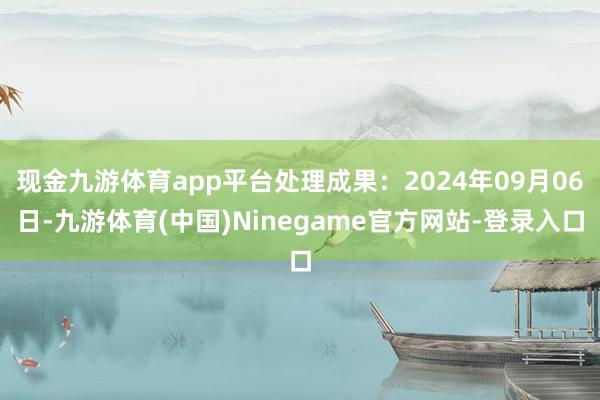 现金九游体育app平台处理成果：2024年09月06日-九游体育(中国)Ninegame官方网站-登录入口