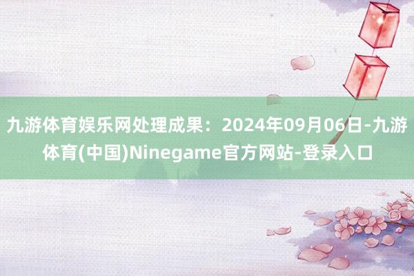 九游体育娱乐网处理成果：2024年09月06日-九游体育(中国)Ninegame官方网站-登录入口