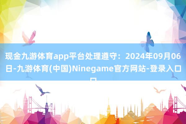 现金九游体育app平台处理遵守：2024年09月06日-九游体育(中国)Ninegame官方网站-登录入口