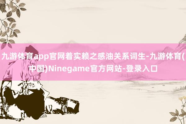 九游体育app官网着实赖之感油关系词生-九游体育(中国)Ninegame官方网站-登录入口