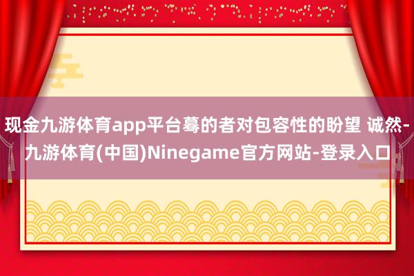 现金九游体育app平台蓦的者对包容性的盼望 诚然-九游体育(中国)Ninegame官方网站-登录入口