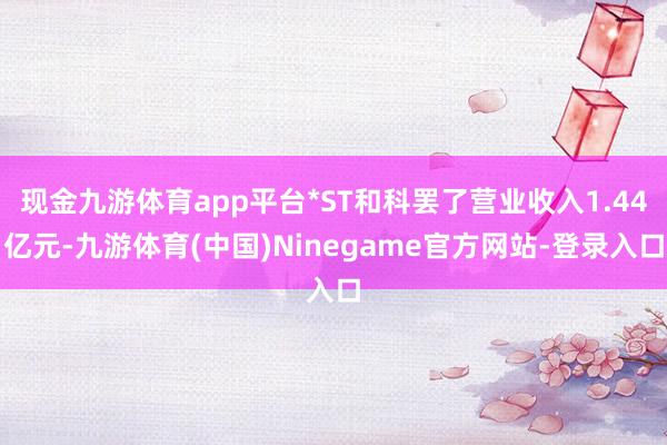 现金九游体育app平台*ST和科罢了营业收入1.44亿元-九游体育(中国)Ninegame官方网站-登录入口