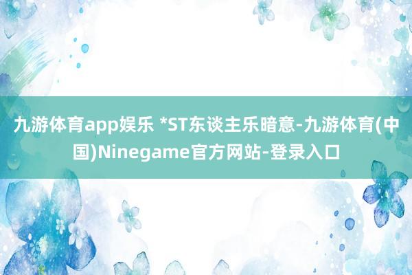 九游体育app娱乐 　　*ST东谈主乐暗意-九游体育(中国)Ninegame官方网站-登录入口