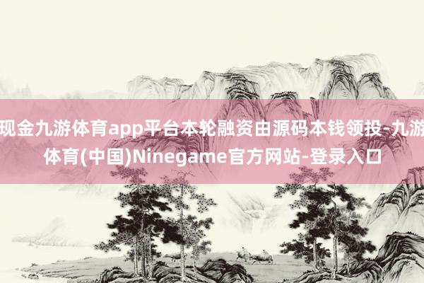 现金九游体育app平台本轮融资由源码本钱领投-九游体育(中国)Ninegame官方网站-登录入口