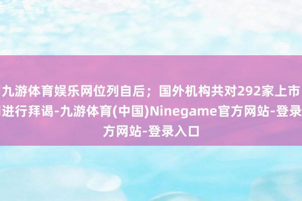 九游体育娱乐网位列自后；国外机构共对292家上市公司进行拜谒-九游体育(中国)Ninegame官方网站-登录入口