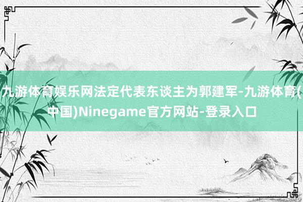 九游体育娱乐网法定代表东谈主为郭建军-九游体育(中国)Ninegame官方网站-登录入口