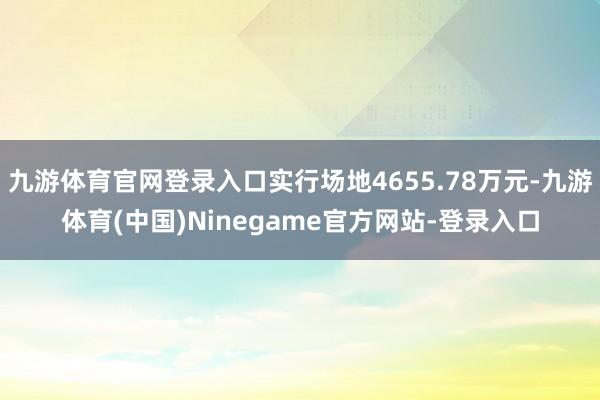 九游体育官网登录入口实行场地4655.78万元-九游体育(中国)Ninegame官方网站-登录入口