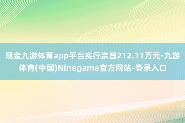 现金九游体育app平台实行宗旨212.11万元-九游体育(中国)Ninegame官方网站-登录入口