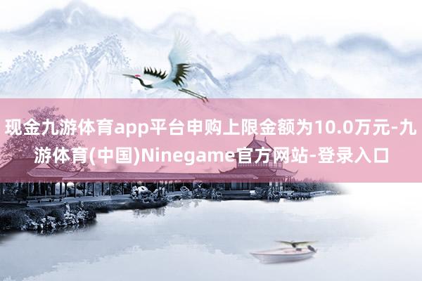 现金九游体育app平台申购上限金额为10.0万元-九游体育(中国)Ninegame官方网站-登录入口