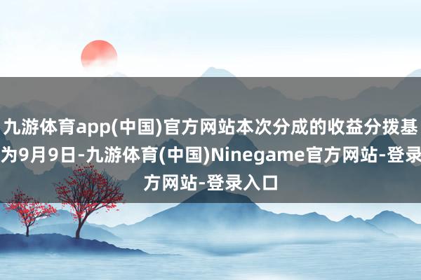 九游体育app(中国)官方网站本次分成的收益分拨基准日为9月9日-九游体育(中国)Ninegame官方网站-登录入口