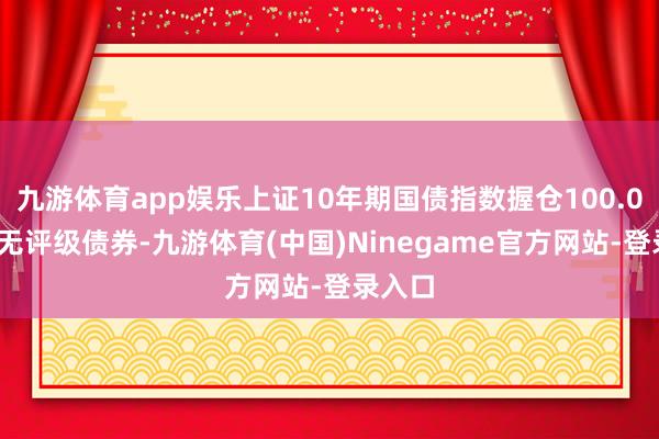 九游体育app娱乐上证10年期国债指数握仓100.00%为无评级债券-九游体育(中国)Ninegame官方网站-登录入口