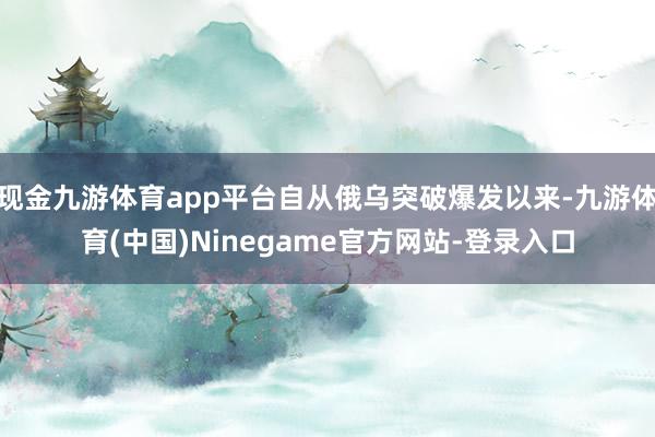 现金九游体育app平台自从俄乌突破爆发以来-九游体育(中国)Ninegame官方网站-登录入口