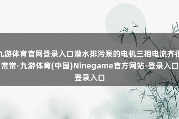 九游体育官网登录入口潜水排污泵的电机三相电流齐很常常-九游体育(中国)Ninegame官方网站-登录入口