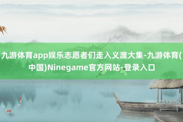 九游体育app娱乐志愿者们走入义渡大集-九游体育(中国)Ninegame官方网站-登录入口