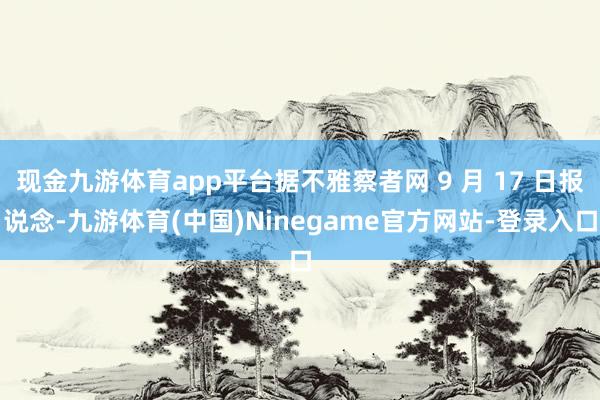 现金九游体育app平台据不雅察者网 9 月 17 日报说念-九游体育(中国)Ninegame官方网站-登录入口