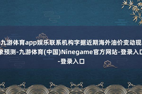 九游体育app娱乐联系机构字据近期海外油价变动现象预测-九游体育(中国)Ninegame官方网站-登录入口