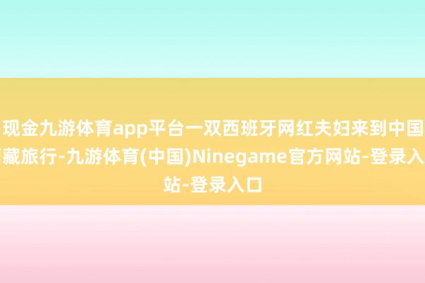 现金九游体育app平台一双西班牙网红夫妇来到中国西藏旅行-九游体育(中国)Ninegame官方网站-登录入口