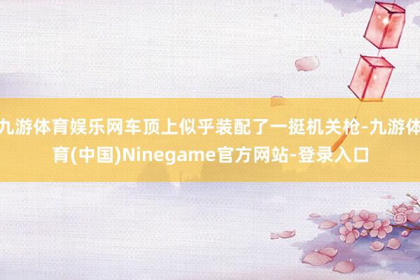 九游体育娱乐网车顶上似乎装配了一挺机关枪-九游体育(中国)Ninegame官方网站-登录入口