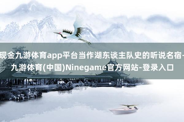 现金九游体育app平台当作湖东谈主队史的听说名宿-九游体育(中国)Ninegame官方网站-登录入口