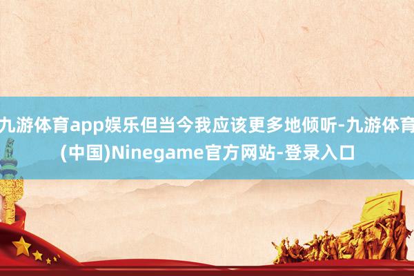 九游体育app娱乐但当今我应该更多地倾听-九游体育(中国)Ninegame官方网站-登录入口