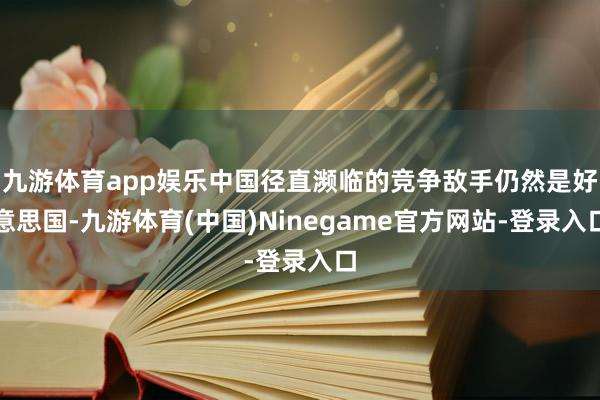 九游体育app娱乐中国径直濒临的竞争敌手仍然是好意思国-九游体育(中国)Ninegame官方网站-登录入口