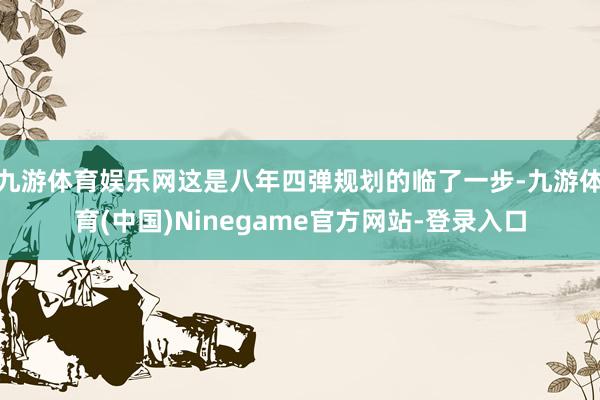 九游体育娱乐网这是八年四弹规划的临了一步-九游体育(中国)Ninegame官方网站-登录入口