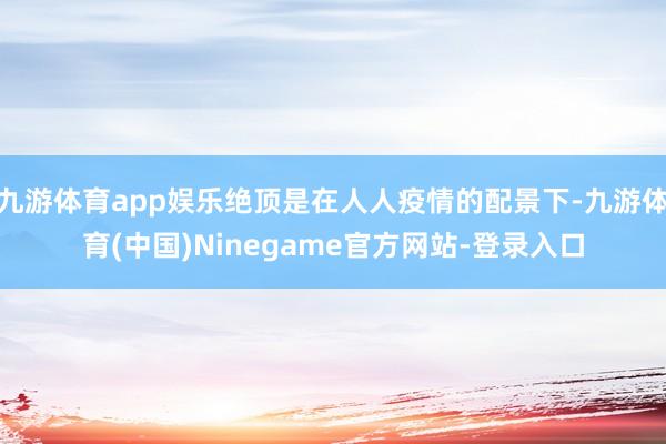 九游体育app娱乐绝顶是在人人疫情的配景下-九游体育(中国)Ninegame官方网站-登录入口