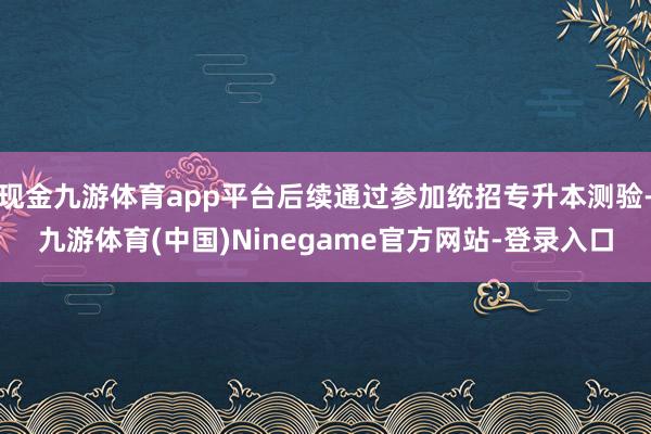 现金九游体育app平台后续通过参加统招专升本测验-九游体育(中国)Ninegame官方网站-登录入口