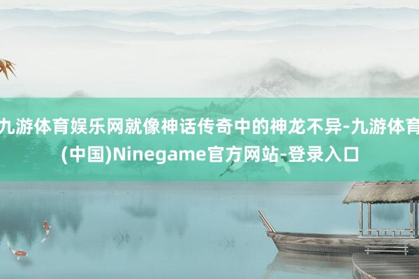 九游体育娱乐网就像神话传奇中的神龙不异-九游体育(中国)Ninegame官方网站-登录入口