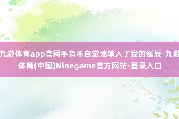 九游体育app官网手指不自觉地输入了我的诞辰-九游体育(中国)Ninegame官方网站-登录入口