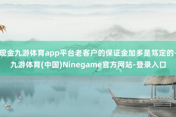 现金九游体育app平台老客户的保证金加多是笃定的-九游体育(中国)Ninegame官方网站-登录入口