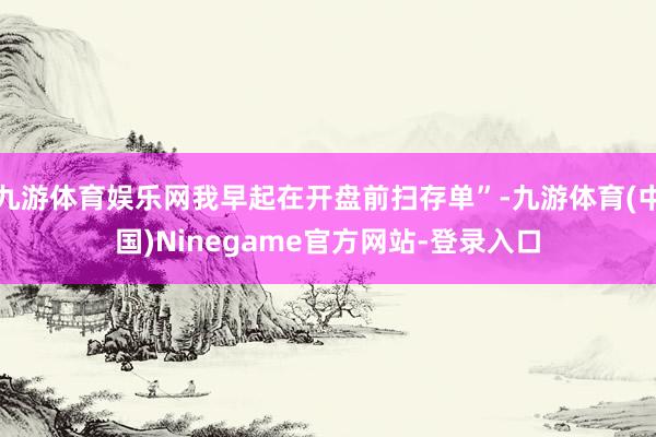 九游体育娱乐网我早起在开盘前扫存单”-九游体育(中国)Ninegame官方网站-登录入口