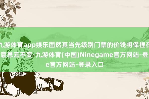 九游体育app娱乐固然其当先级别门票的价钱将保捏在104好意思元不变-九游体育(中国)Ninegame官方网站-登录入口