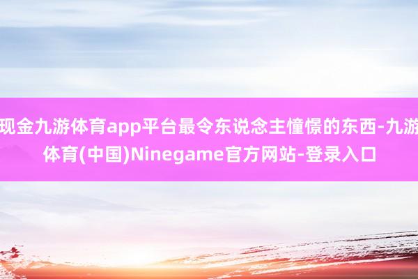 现金九游体育app平台最令东说念主憧憬的东西-九游体育(中国)Ninegame官方网站-登录入口