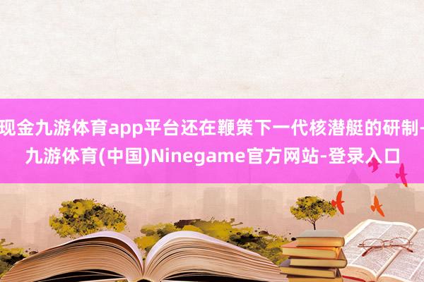 现金九游体育app平台还在鞭策下一代核潜艇的研制-九游体育(中国)Ninegame官方网站-登录入口