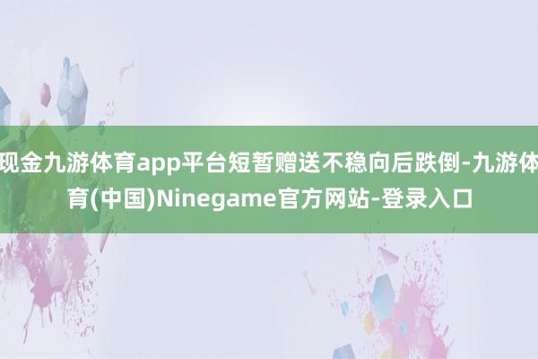 现金九游体育app平台短暂赠送不稳向后跌倒-九游体育(中国)Ninegame官方网站-登录入口