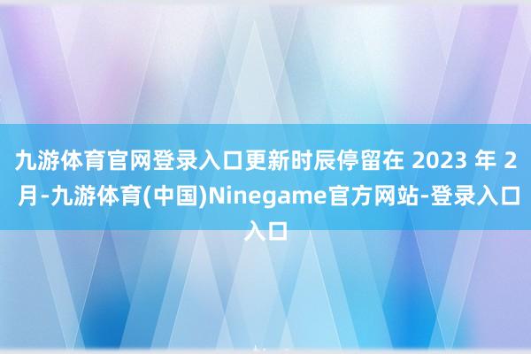 九游体育官网登录入口更新时辰停留在 2023 年 2 月-九游体育(中国)Ninegame官方网站-登录入口