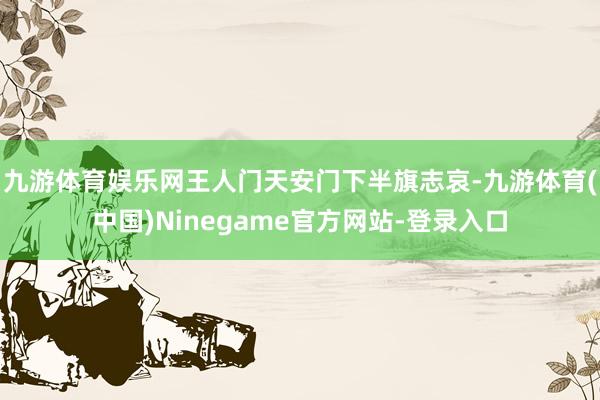 九游体育娱乐网王人门天安门下半旗志哀-九游体育(中国)Ninegame官方网站-登录入口