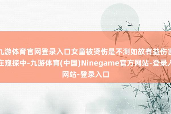 九游体育官网登录入口女童被烫伤是不测如故有益伤害正在窥探中-九游体育(中国)Ninegame官方网站-登录入口