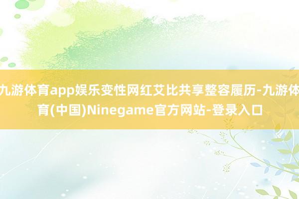 九游体育app娱乐变性网红艾比共享整容履历-九游体育(中国)Ninegame官方网站-登录入口