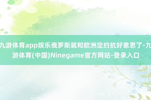 九游体育app娱乐俄罗斯就和欧洲定约抗好意思了-九游体育(中国)Ninegame官方网站-登录入口